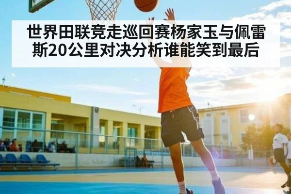 世界田联竞走巡回赛杨家玉与佩雷斯20公里对决分析谁能笑到最后