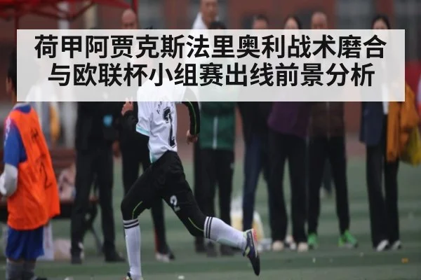 荷甲阿贾克斯法里奥利战术磨合与欧联杯小组赛出线前景分析